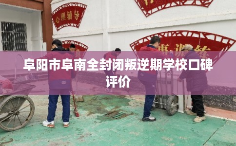 阜阳市阜南全封闭叛逆期学校口碑评价 阜阳市阜南全封闭叛逆期学校口碑评价