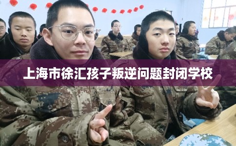上海市徐汇孩子叛逆问题封闭学校 上海市徐汇孩子叛逆问题封闭学校