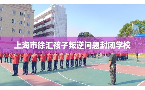上海市徐汇孩子叛逆问题封闭学校 上海市徐汇孩子叛逆问题封闭学校