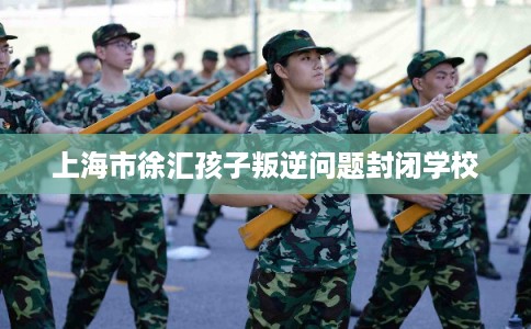 上海市徐汇孩子叛逆问题封闭学校 上海市徐汇孩子叛逆问题封闭学校