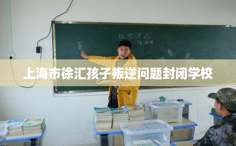 上海市徐汇孩子叛逆问题封闭学校 上海市徐汇孩子叛逆问题封闭学校