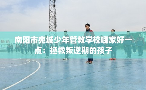 南阳市宛城少年管教学校哪家好一点:拯救叛逆期的孩子 南阳市宛城少年管教学校哪家好一点:拯救叛逆期的孩子