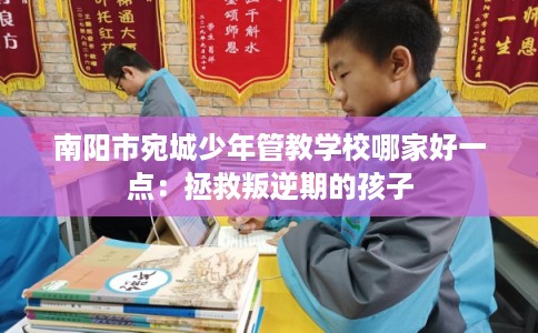 南阳市宛城少年管教学校哪家好一点:拯救叛逆期的孩子 南阳市宛城少年管教学校哪家好一点:拯救叛逆期的孩子