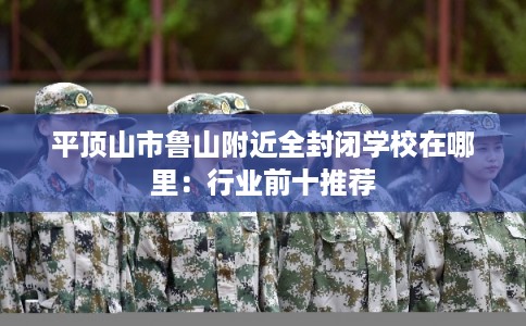 平顶山市鲁山附近全封闭学校在哪里:行业前十推荐 平顶山市鲁山附近全封闭学校在哪里:行业前十推荐