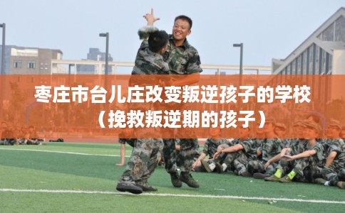 枣庄市台儿庄改变叛逆孩子的学校(挽救叛逆期的孩子) 枣庄市台儿庄改变叛逆孩子的学校(挽救叛逆期的孩子)