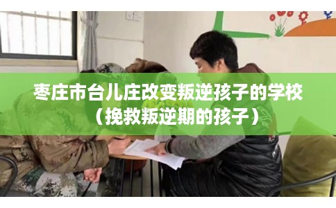 枣庄市台儿庄改变叛逆孩子的学校(挽救叛逆期的孩子) 枣庄市台儿庄改变叛逆孩子的学校(挽救叛逆期的孩子)