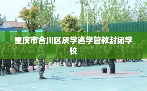 重庆市合川区厌学逃学管教封闭学校 重庆市合川区厌学逃学管教封闭学校