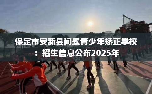 保定市安新县问题青少年矫正学校:招生信息公布2025年 保定市安新县问题青少年矫正学校:招生信息公布2025年