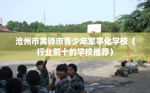 沧州市黄骅市青少年军事化学校(行业前十的学校推荐) 沧州市黄骅市青少年军事化学校(行业前十的学校推荐)