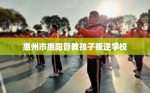 惠州市惠阳管教孩子叛逆学校 惠州市惠阳管教孩子叛逆学校