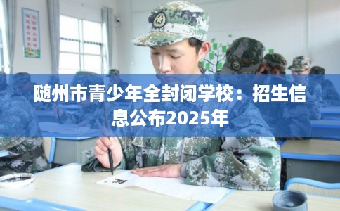 随州市青少年全封闭学校:招生信息公布2025年 随州市青少年全封闭学校:招生信息公布2025年