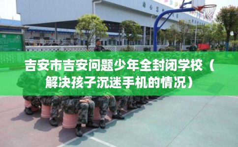吉安市吉安问题少年全封闭学校(解决孩子沉迷手机的情况) 吉安市吉安问题少年全封闭学校(解决孩子沉迷手机的情况)