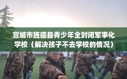宣城市旌德县青少年全封闭军事化学校（解决孩子不去学校的情况）