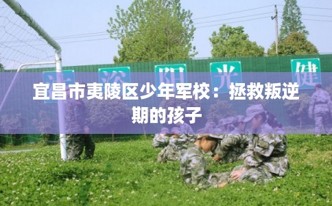 宜昌市夷陵区少年军校:拯救叛逆期的孩子 宜昌市夷陵区少年军校:拯救叛逆期的孩子