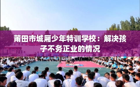 莆田市城厢少年特训学校:解决孩子不务正业的情况 莆田市城厢少年特训学校:解决孩子不务正业的情况