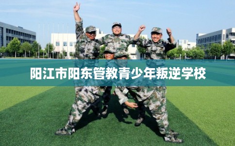 阳江市阳东管教青少年叛逆学校 阳江市阳东管教青少年叛逆学校