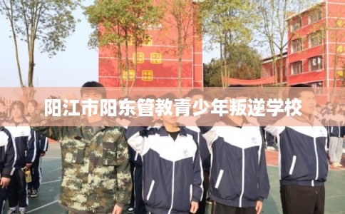阳江市阳东管教青少年叛逆学校 阳江市阳东管教青少年叛逆学校