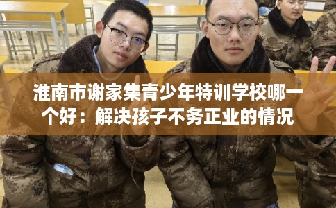 淮南市谢家集青少年特训学校哪一个好:解决孩子不务正业的情况 淮南市谢家集青少年特训学校哪一个好:解决孩子不务正业的情况