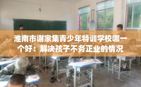 淮南市谢家集青少年特训学校哪一个好:解决孩子不务正业的情况 淮南市谢家集青少年特训学校哪一个好:解决孩子不务正业的情况