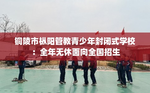 铜陵市枞阳管教青少年封闭式学校:全年无休面向全国招生 铜陵市枞阳管教青少年封闭式学校:全年无休面向全国招生