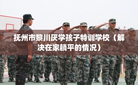抚州市黎川厌学孩子特训学校（解决在家躺平的情况）