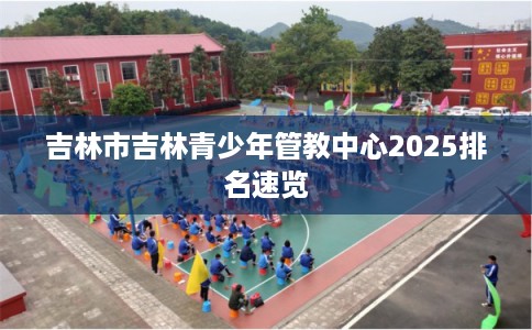 吉林市吉林青少年管教中心2025排名速览 吉林市吉林青少年管教中心2025排名速览