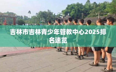 吉林市吉林青少年管教中心2025排名速览 吉林市吉林青少年管教中心2025排名速览
