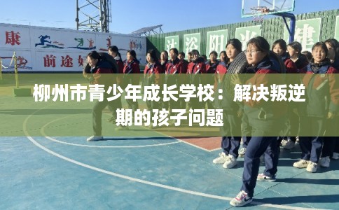 柳州市青少年成长学校:解决叛逆期的孩子问题 柳州市青少年成长学校:解决叛逆期的孩子问题