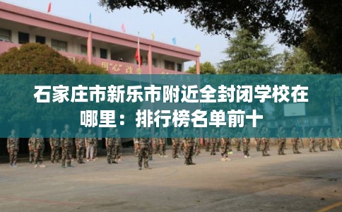 石家庄市新乐市附近全封闭学校在哪里:排行榜名单前十 石家庄市新乐市附近全封闭学校在哪里:排行榜名单前十