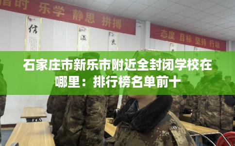 石家庄市新乐市附近全封闭学校在哪里:排行榜名单前十 石家庄市新乐市附近全封闭学校在哪里:排行榜名单前十