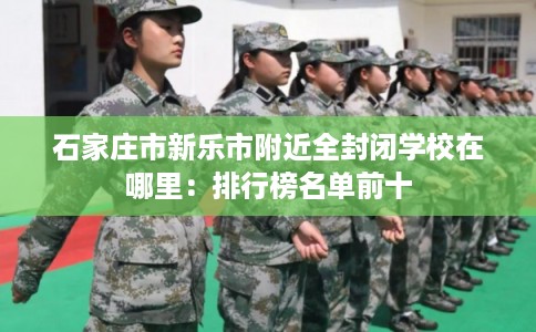 石家庄市新乐市附近全封闭学校在哪里:排行榜名单前十 石家庄市新乐市附近全封闭学校在哪里:排行榜名单前十