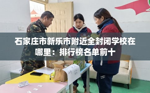 石家庄市新乐市附近全封闭学校在哪里:排行榜名单前十 石家庄市新乐市附近全封闭学校在哪里:排行榜名单前十