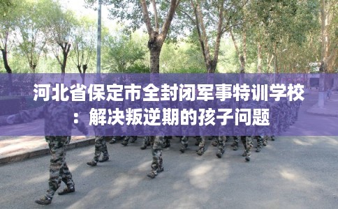 河北省保定市全封闭军事特训学校:解决叛逆期的孩子问题 河北省保定市全封闭军事特训学校:解决叛逆期的孩子问题