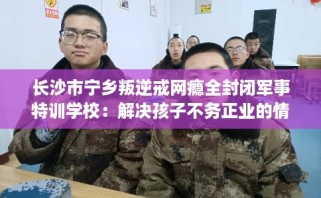 长沙市宁乡叛逆戒网瘾全封闭军事特训学校：解决孩子不务正业的情况