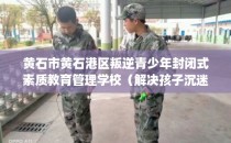 黄石市黄石港区叛逆青少年封闭式素质教育管理学校（解决孩子沉迷手机的情况）
