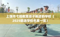 上饶市弋阳教育孩子叛逆的学校（2025精选学校名单一览）