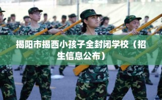 揭阳市揭西小孩子全封闭学校（招生信息公布）