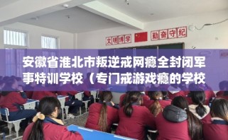 安徽省淮北市叛逆戒网瘾全封闭军事特训学校（专门戒游戏瘾的学校）