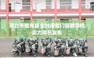 邢台市隆尧县全封闭专门管教学校实力排名发布