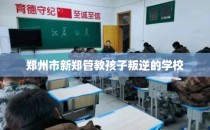 郑州市新郑管教孩子叛逆的学校