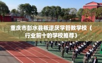 重庆市彭水县叛逆厌学管教学校（行业前十的学校推荐）