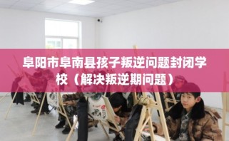 阜阳市阜南县孩子叛逆问题封闭学校（解决叛逆期问题）