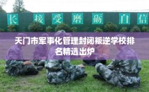天门市军事化管理封闭叛逆学校排名精选出炉