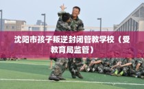 沈阳市孩子叛逆封闭管教学校（受教育局监管）