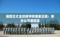 湘西古丈全封闭学校哪家正规：家长认可度很高