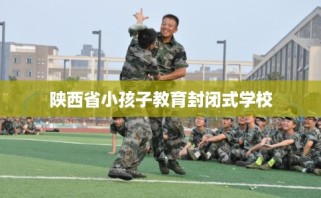 陕西省小孩子教育封闭式学校