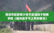 菏泽市巨野青少年不听话孩子管教学校（解决孩子不上学的情况）