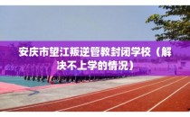 安庆市望江叛逆管教封闭学校（解决不上学的情况）