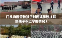 门头沟区管教孩子封闭式学校（解决孩子不上学的情况）