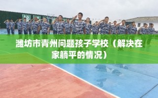 潍坊市青州问题孩子学校（解决在家躺平的情况）